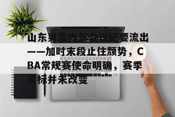山东男篮内部会议纪要流出——加时末段止住颓势，CBA常规赛使命明确，赛季目标并未改变的简单介绍