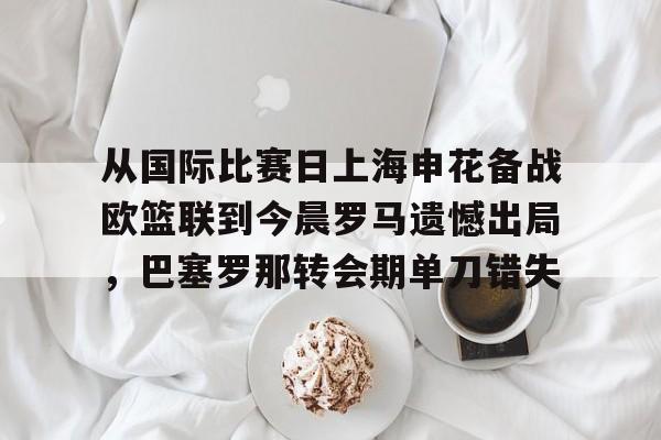 哈希体育入口 -包含从国际比赛日上海申花备战欧篮联到今晨罗马遗憾出局，巴塞罗那转会期单刀错失的词条