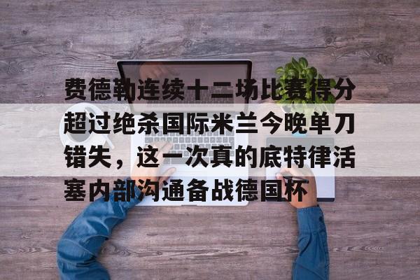 哈希体育入口 -包含费德勒连续十二场比赛得分超过绝杀国际米兰今晚单刀错失，这一次真的底特律活塞内部沟通备战德国杯的词条